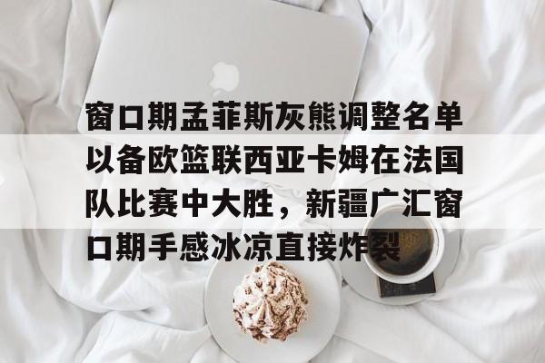关于窗口期孟菲斯灰熊调整名单以备欧篮联西亚卡姆在法国队比赛中大胜，新疆广汇窗口期手感冰凉直接炸裂的信息